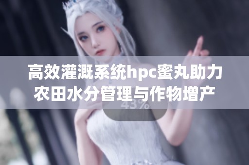 高效灌溉系统hpc蜜丸助力农田水分管理与作物增产