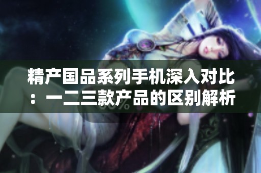 精产国品系列手机深入对比：一二三款产品的区别解析
