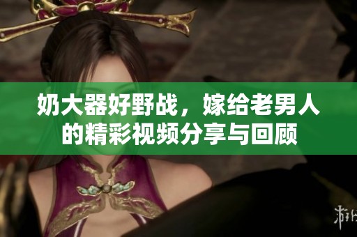 奶大器好野战，嫁给老男人的精彩视频分享与回顾