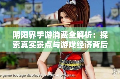 阴阳界手游消费全解析：探索真实景点与游戏经济背后的秘密