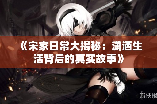 《宋家日常大揭秘：潇洒生活背后的真实故事》