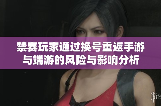禁赛玩家通过换号重返手游与端游的风险与影响分析