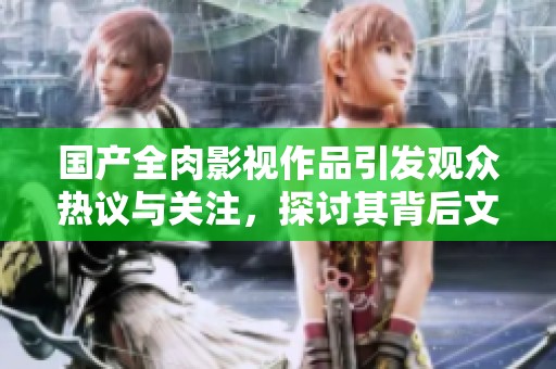 国产全肉影视作品引发观众热议与关注，探讨其背后文化现象