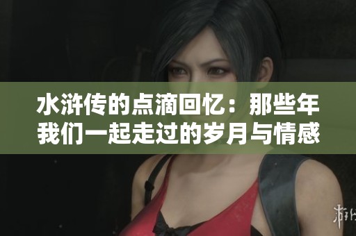 水浒传的点滴回忆：那些年我们一起走过的岁月与情感