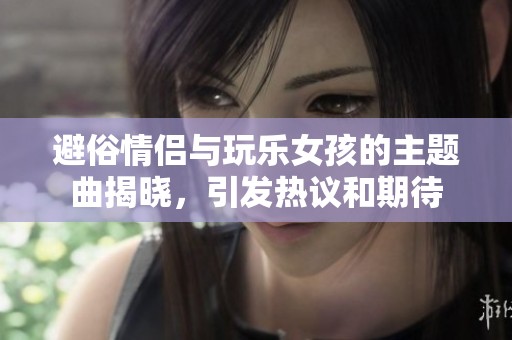 避俗情侣与玩乐女孩的主题曲揭晓，引发热议和期待