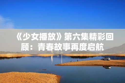 《少女播放》第六集精彩回顾：青春故事再度启航