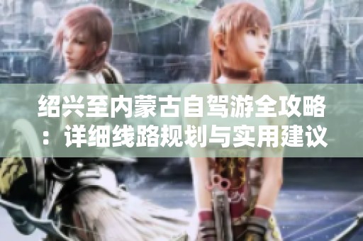 绍兴至内蒙古自驾游全攻略：详细线路规划与实用建议指南