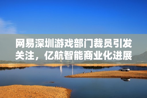 网易深圳游戏部门裁员引发关注，亿航智能商业化进展值得期待，小马智行动态持续更新