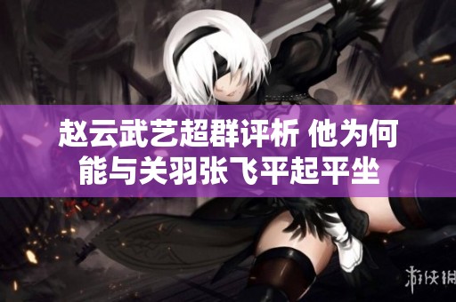 赵云武艺超群评析 他为何能与关羽张飞平起平坐