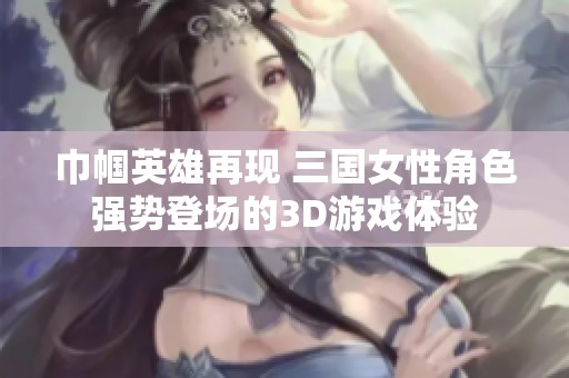 巾帼英雄再现 三国女性角色强势登场的3D游戏体验