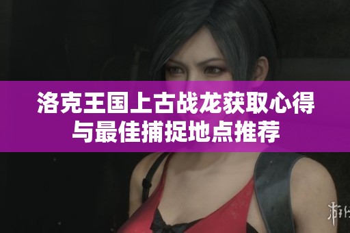 洛克王国上古战龙获取心得与最佳捕捉地点推荐