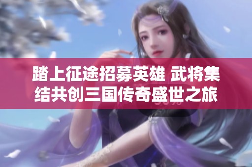 踏上征途招募英雄 武将集结共创三国传奇盛世之旅