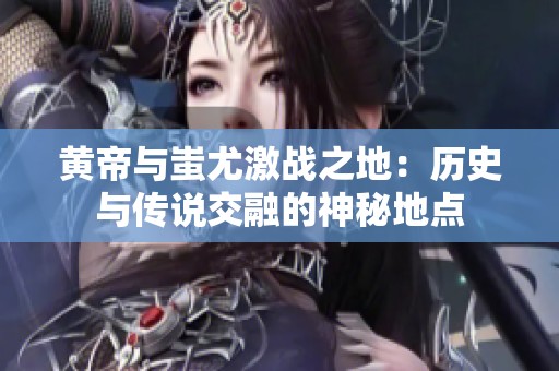 黄帝与蚩尤激战之地：历史与传说交融的神秘地点
