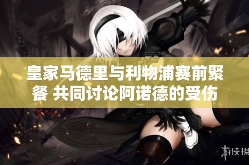 皇家马德里与利物浦赛前聚餐 共同讨论阿诺德的受伤情况