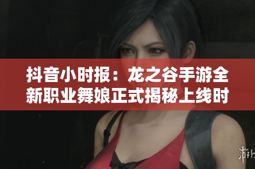 抖音小时报：龙之谷手游全新职业舞娘正式揭秘上线时间和玩法特色