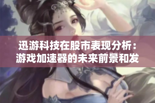 迅游科技在股市表现分析：游戏加速器的未来前景和发展潜力探讨