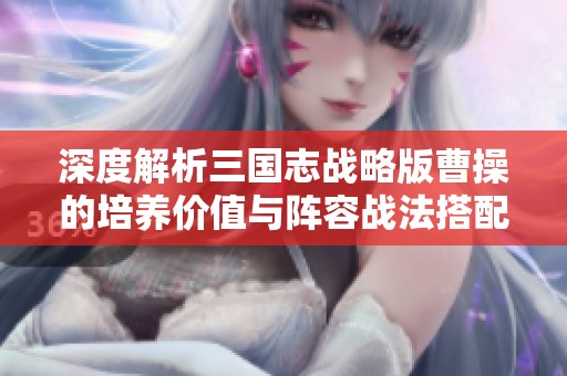深度解析三国志战略版曹操的培养价值与阵容战法搭配技巧
