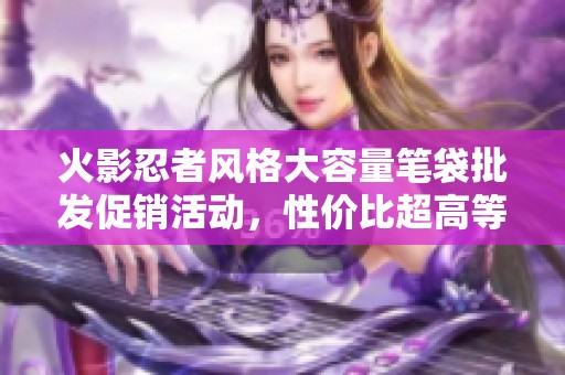 火影忍者风格大容量笔袋批发促销活动，性价比超高等你来购