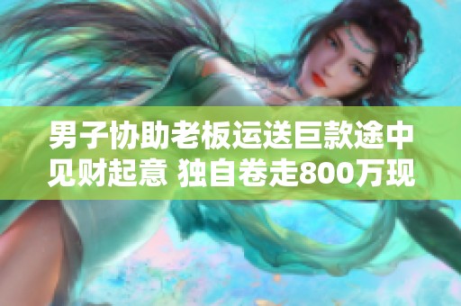 男子协助老板运送巨款途中见财起意 独自卷走800万现金事件揭秘