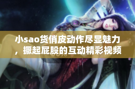 小sao货俏皮动作尽显魅力，撅起屁股的互动精彩视频