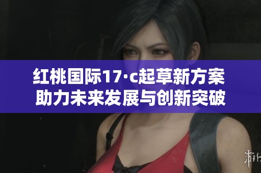 红桃国际17·c起草新方案 助力未来发展与创新突破