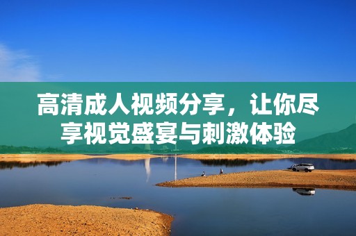 高清成人视频分享，让你尽享视觉盛宴与刺激体验