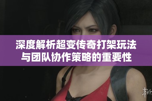 深度解析超变传奇打架玩法与团队协作策略的重要性