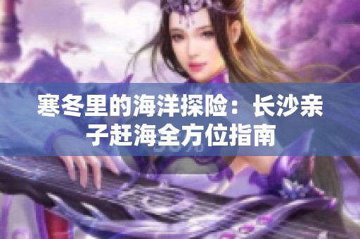 寒冬里的海洋探险：长沙亲子赶海全方位指南