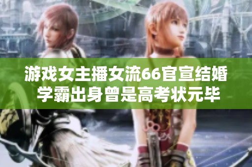 游戏女主播女流66官宣结婚 学霸出身曾是高考状元毕业于顶尖高校