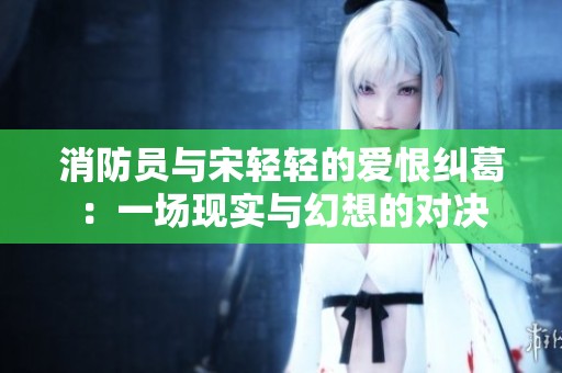 消防员与宋轻轻的爱恨纠葛：一场现实与幻想的对决