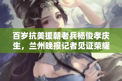 百岁抗美援朝老兵杨俊孝庆生，兰州晚报记者见证荣耀时刻