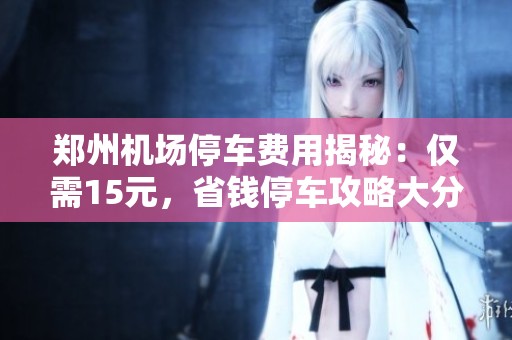 郑州机场停车费用揭秘：仅需15元，省钱停车攻略大分享！