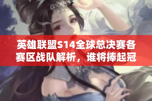 英雄联盟S14全球总决赛各赛区战队解析，谁将捧起冠军奖杯？