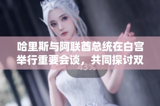 哈里斯与阿联酋总统在白宫举行重要会谈，共同探讨双边合作