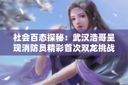社会百态探秘：武汉浩哥呈现消防员精彩首次双龙挑战第44集合集