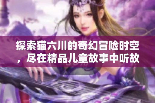 探索猫六川的奇幻冒险时空，尽在精品儿童故事中听故事乐趣无穷