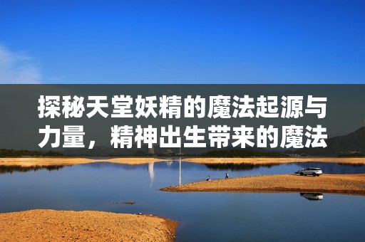 探秘天堂妖精的魔法起源与力量，精神出生带来的魔法之谜