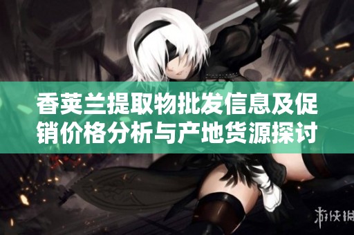 香荚兰提取物批发信息及促销价格分析与产地货源探讨