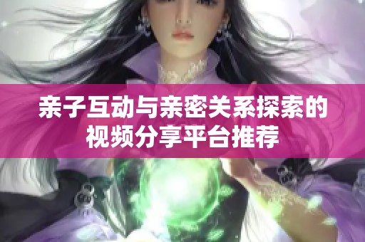 亲子互动与亲密关系探索的视频分享平台推荐