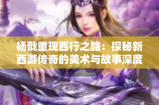 杨戬重现西行之路：探秘新西游传奇的美术与故事深度