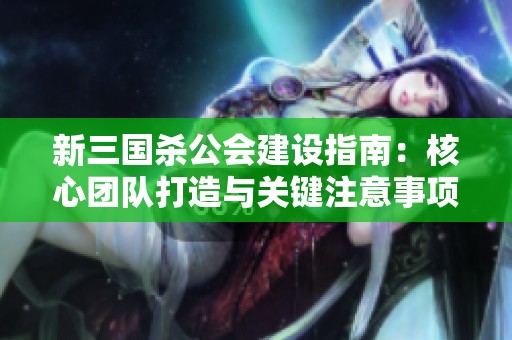 新三国杀公会建设指南：核心团队打造与关键注意事项解析