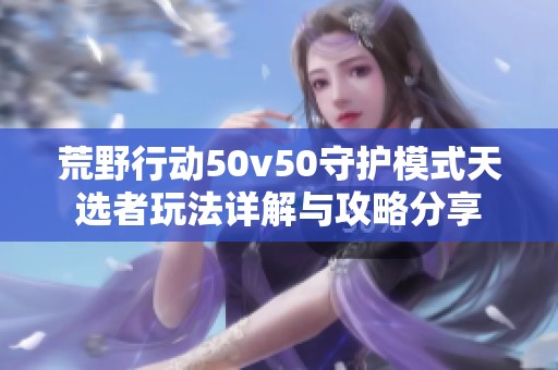 荒野行动50v50守护模式天选者玩法详解与攻略分享