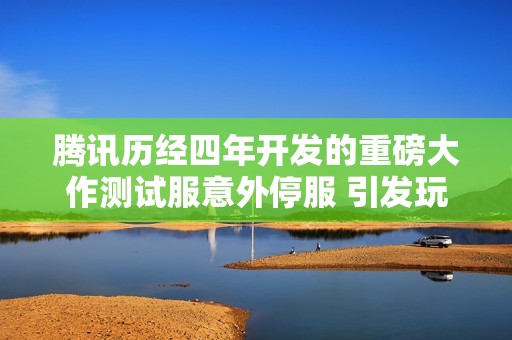 腾讯历经四年开发的重磅大作测试服意外停服 引发玩家热议与担忧