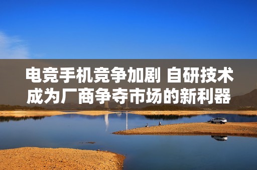 电竞手机竞争加剧 自研技术成为厂商争夺市场的新利器
