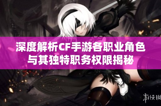 深度解析CF手游各职业角色与其独特职务权限揭秘
