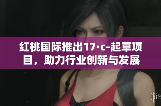 红桃国际推出17·c-起草项目，助力行业创新与发展