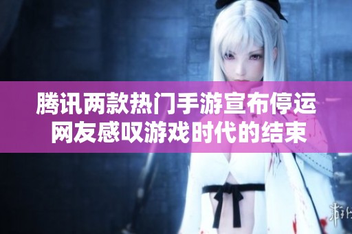 腾讯两款热门手游宣布停运 网友感叹游戏时代的结束与怀念