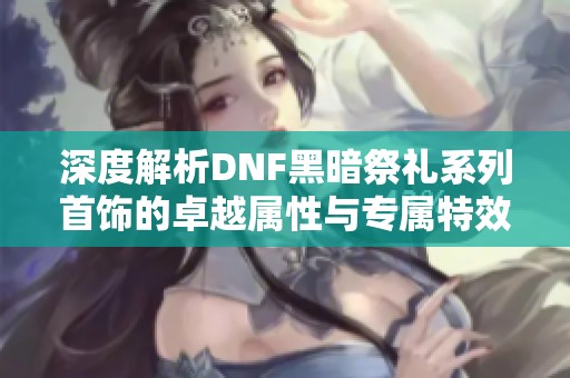 深度解析DNF黑暗祭礼系列首饰的卓越属性与专属特效揭秘