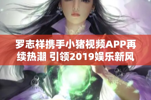 罗志祥携手小猪视频APP再续热潮 引领2019娱乐新风尚
