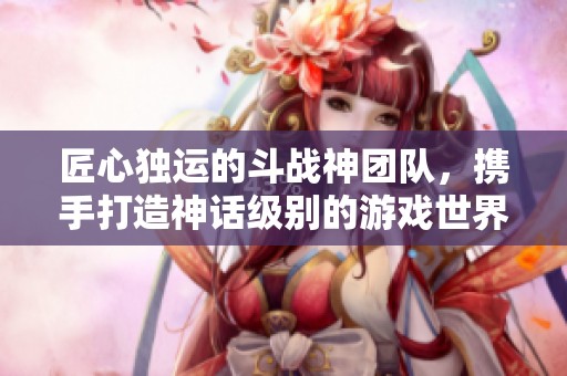 匠心独运的斗战神团队，携手打造神话级别的游戏世界新篇章